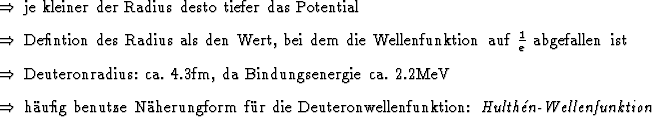 \begin{Folgerungen}
\item je kleiner der Radius desto tiefer das Potential
\it...
...dex{Deuteronwellenfunktion}:
\emindex{Hulthn-Wellenfunktion}
\end{Folgerungen}